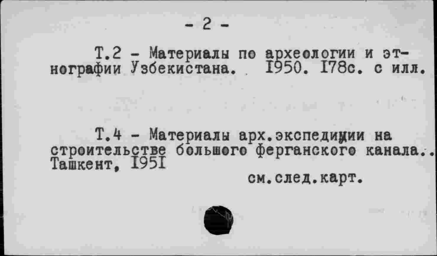 ﻿- г -
T.2 - Материалы ne археологии и этнографии Узбекистана. ІУ50. 178с. с илл.
Т.4 - Материалы арх.экспедиции на строительстве большого ферганского канала. Ташкент, 1951
см.след.карт.